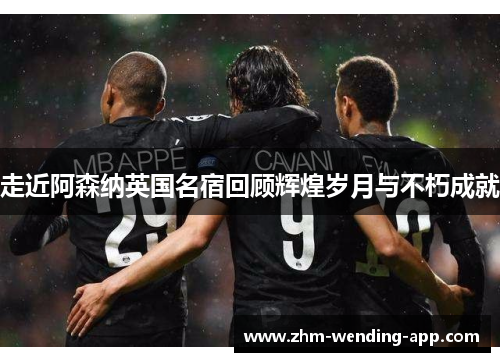 走近阿森纳英国名宿回顾辉煌岁月与不朽成就