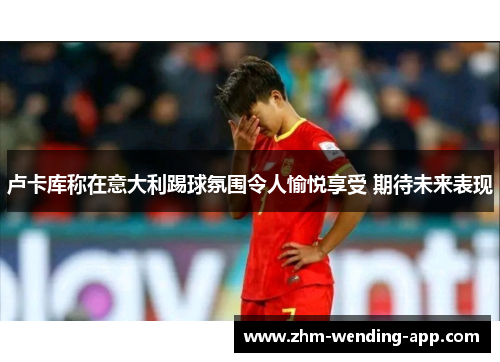 卢卡库称在意大利踢球氛围令人愉悦享受 期待未来表现